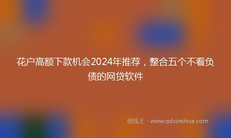 花户高额下款机会2024年推荐，整合五个不看负债的网贷软件