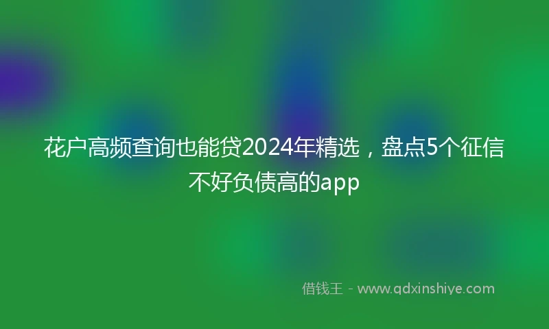 花户高频查询也能贷2024年精选，盘点5个征信不好负债高的app