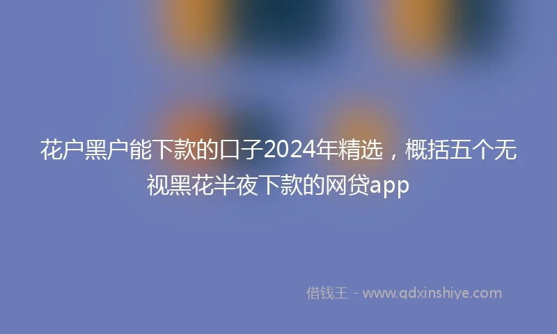 花户黑户能下款的口子2024年精选，概括五个无视黑花半夜下款的网贷app