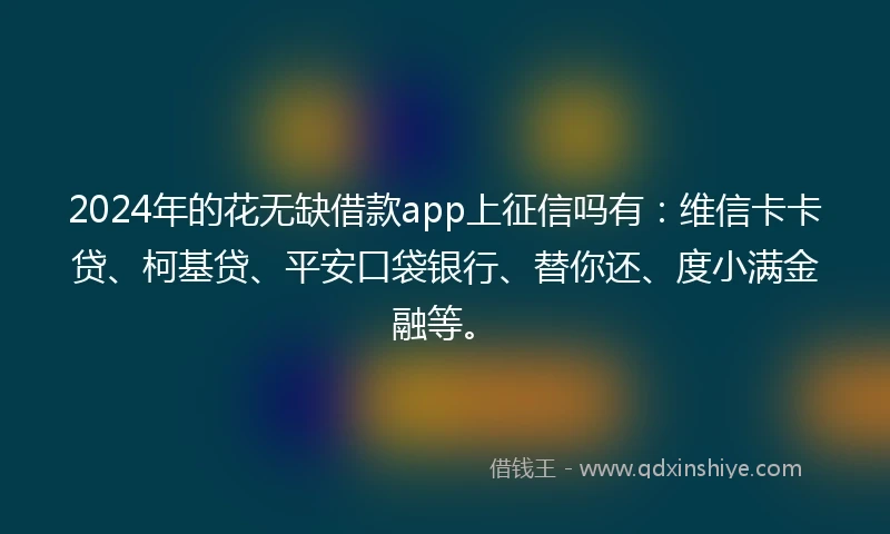 2024年的花无缺借款app上征信吗有：维信卡卡贷、柯基贷、平安口袋银行、替你还、度小满金融等。