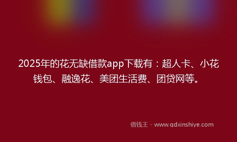 2025年的花无缺借款app下载有：超人卡、小花钱包、融逸花、美团生活费、团贷网等。