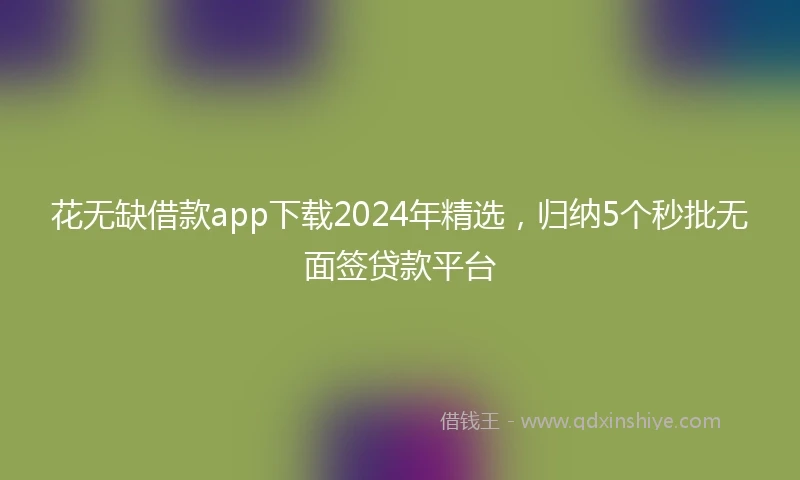 花无缺借款app下载2024年精选，归纳5个秒批无面签贷款平台