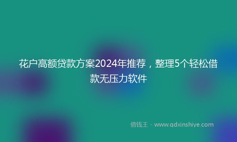 花户高额贷款方案2024年推荐，整理5个轻松借款无压力软件