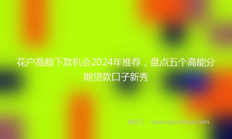 花户高额下款机会2024年推荐，盘点五个高能分期贷款口子新秀