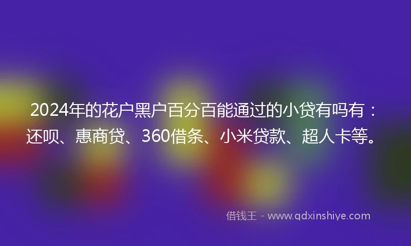 2024年的花户黑户百分百能通过的小贷有吗有:还呗、惠商贷、360借条、小米贷款、超人卡等。