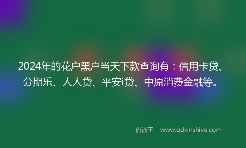 2024年的花户黑户当天下款查询有：信用卡贷、分期乐、人人贷、平安i贷、中原消费金融等。