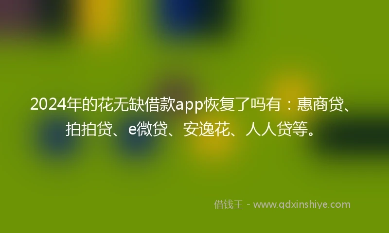 2024年的花无缺借款app恢复了吗有：惠商贷、拍拍贷、e微贷、安逸花、人人贷等。