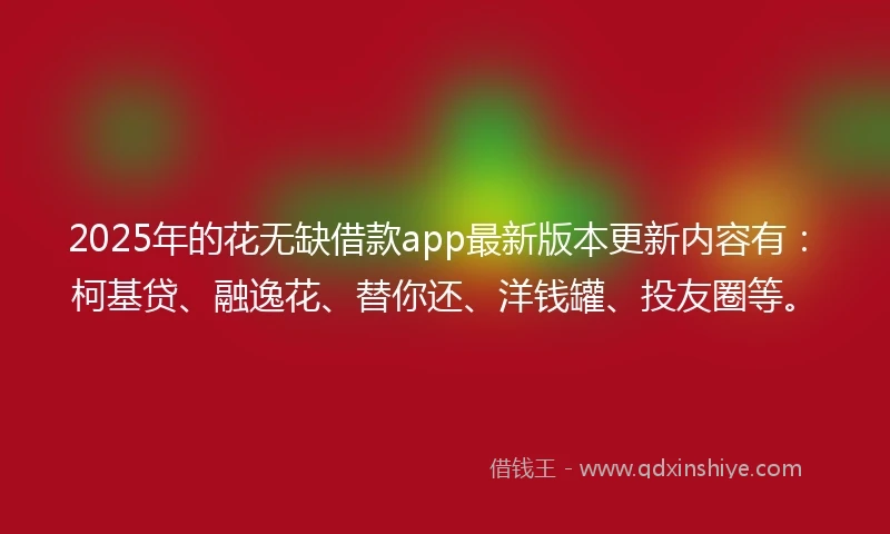 2025年的花无缺借款app最新版本更新内容有：柯基贷、融逸花、替你还、洋钱罐、投友圈等。
