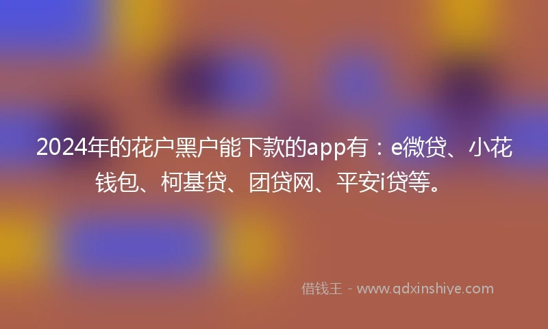 2024年的花户黑户能下款的app有：e微贷、小花钱包、柯基贷、团贷网、平安i贷等。