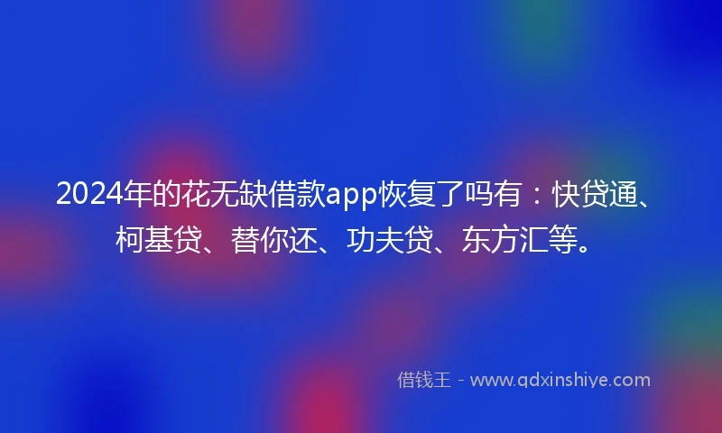 2024年的花无缺借款app恢复了吗有：快贷通、柯基贷、替你还、功夫贷、东方汇等。