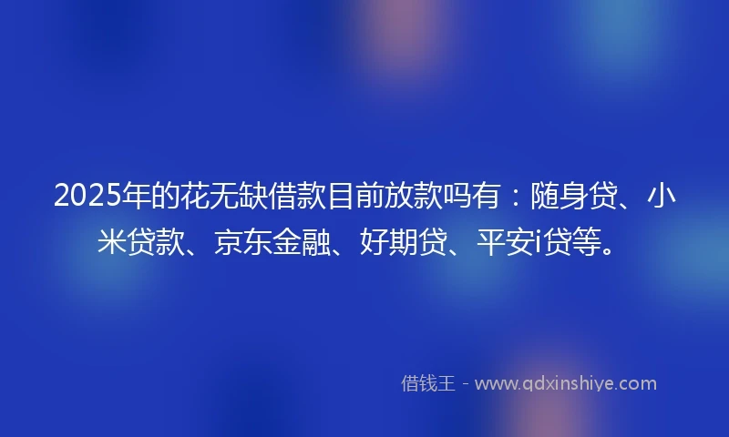 2025年的花无缺借款目前放款吗有：随身贷、小米贷款、京东金融、好期贷、平安i贷等。
