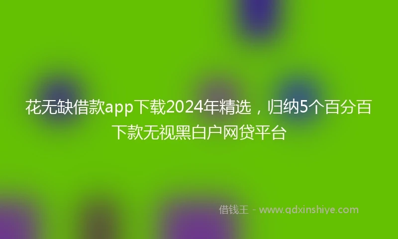 花无缺借款app下载2024年精选，归纳5个百分百下款无视黑白户网贷平台
