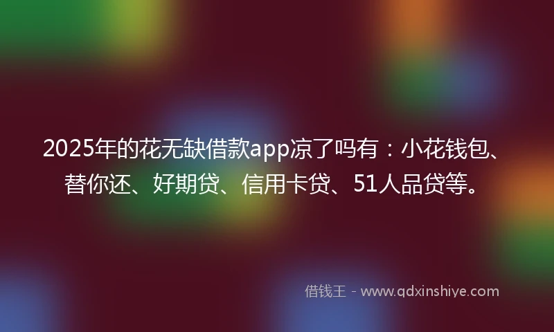 2025年的花无缺借款app凉了吗有：小花钱包、替你还、好期贷、信用卡贷、51人品贷等。