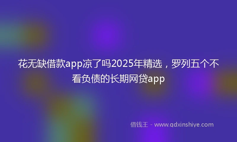 花无缺借款app凉了吗2025年精选，罗列五个不看负债的长期网贷app