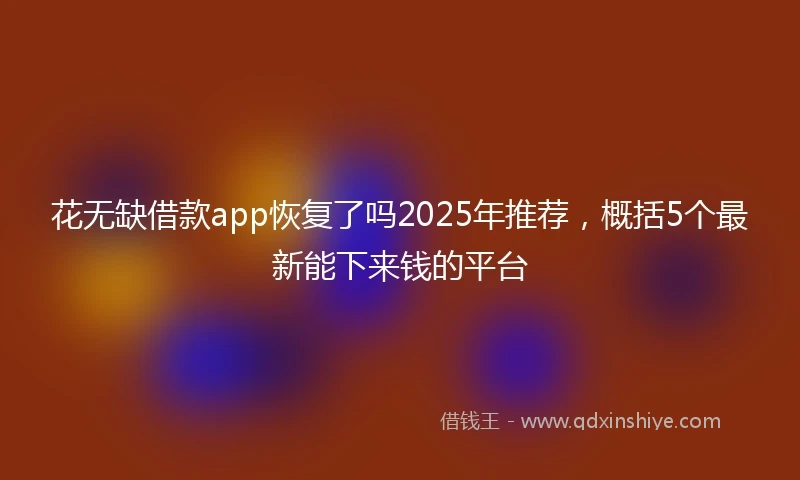 花无缺借款app恢复了吗2025年推荐，概括5个最新能下来钱的平台