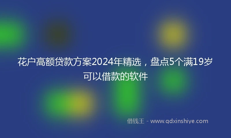 花户高额贷款方案2024年精选，盘点5个满19岁可以借款的软件