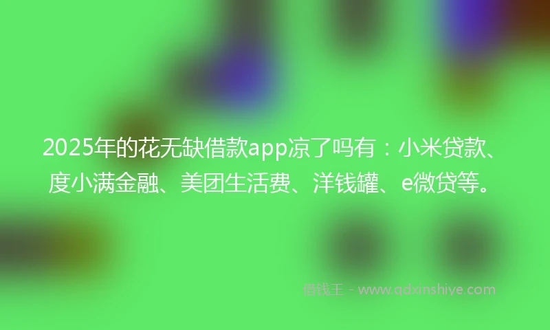 2025年的花无缺借款app凉了吗有：小米贷款、度小满金融、美团生活费、洋钱罐、e微贷等。