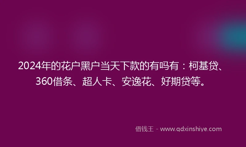2024年的花户黑户当天下款的有吗有：柯基贷、360借条、超人卡、安逸花、好期贷等。
