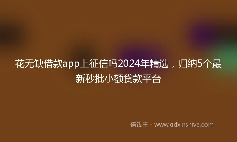 花无缺借款app上征信吗2024年精选，归纳5个最新秒批小额贷款平台