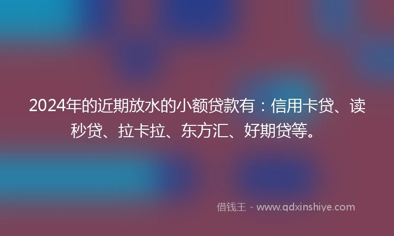 2024年的近期放水的小额贷款有：信用卡贷、读秒贷、拉卡拉、东方汇、好期贷等。