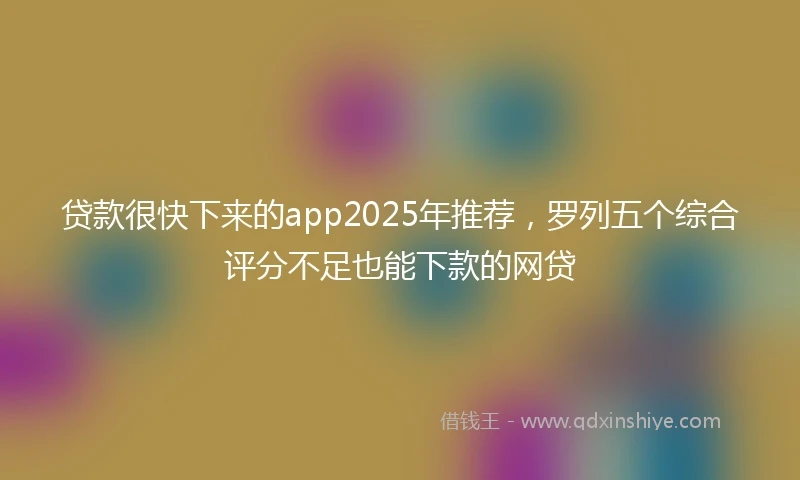 贷款很快下来的app2025年推荐，罗列五个综合评分不足也能下款的网贷