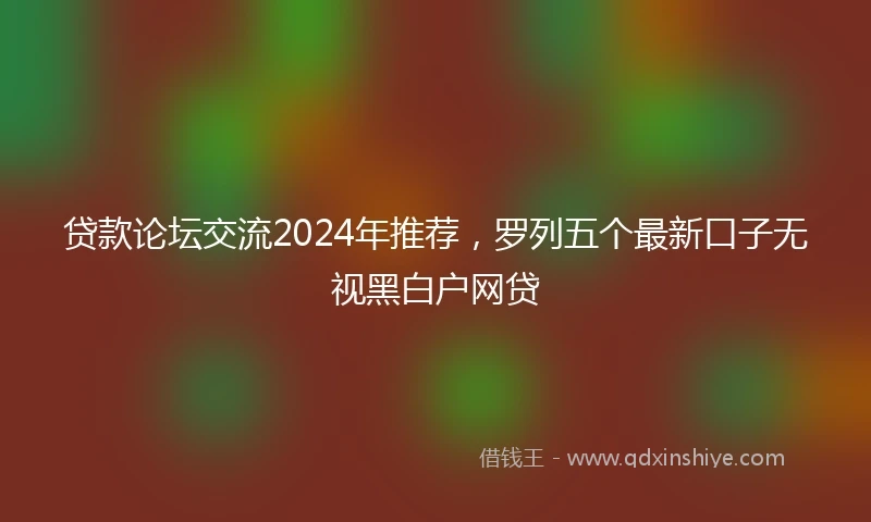 贷款论坛交流2024年推荐，罗列五个最新口子无视黑白户网贷