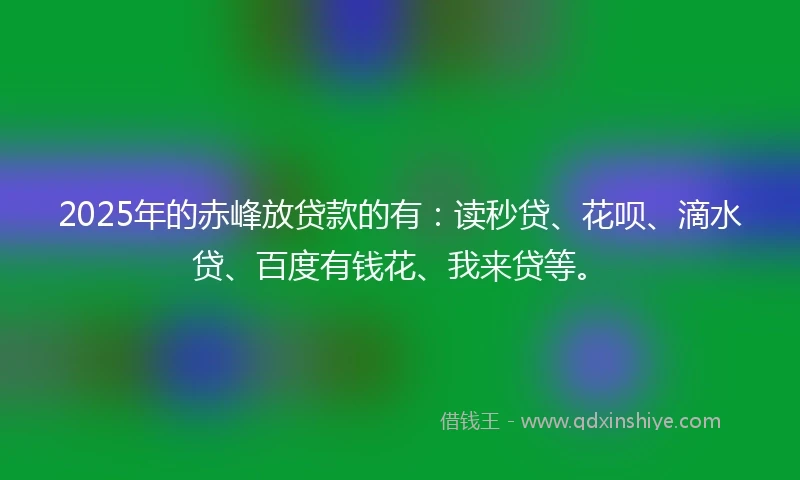 2025年的赤峰放贷款的有：读秒贷、花呗、滴水贷、百度有钱花、我来贷等。
