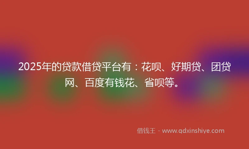 2025年的贷款借贷平台有：花呗、好期贷、团贷网、百度有钱花、省呗等。