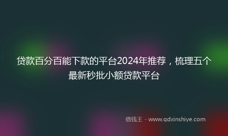 贷款百分百能下款的平台2024年推荐，梳理五个最新秒批小额贷款平台