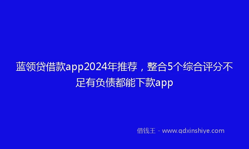蓝领贷借款app2024年推荐，整合5个综合评分不足有负债都能下款app