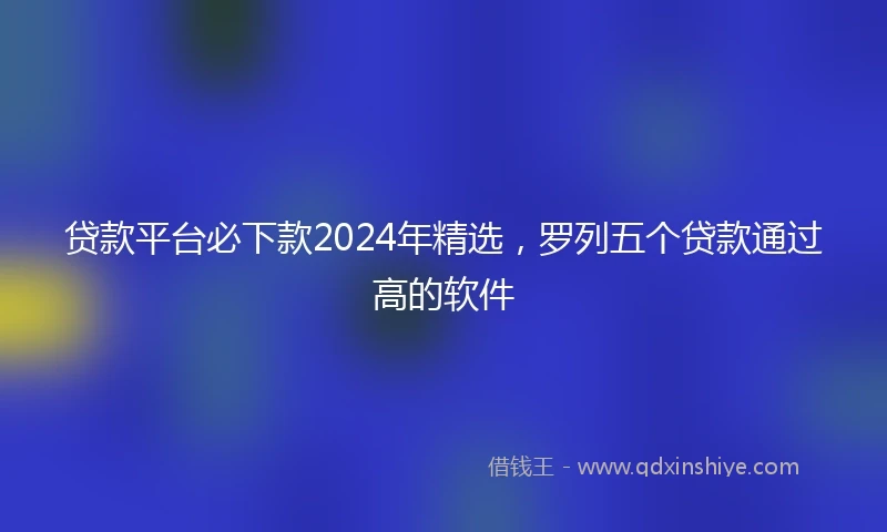 贷款平台必下款2024年精选，罗列五个贷款通过高的软件