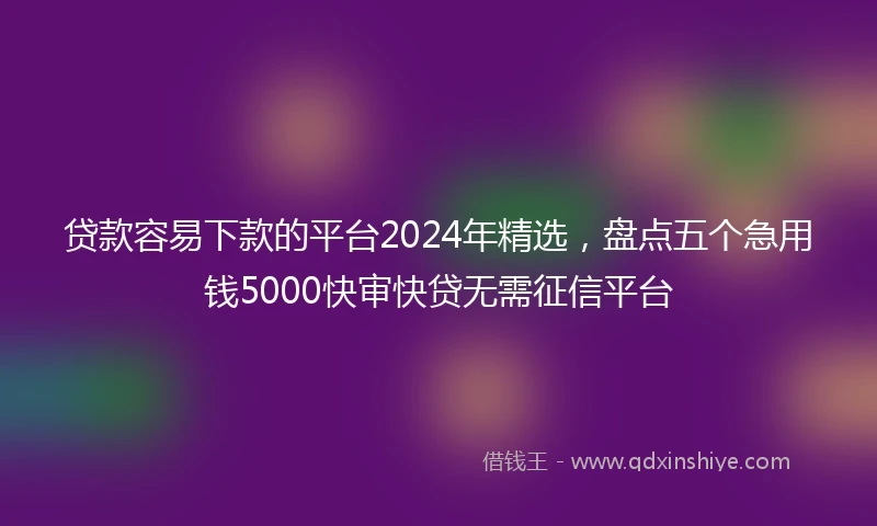 贷款容易下款的平台2024年精选，盘点五个急用钱5000快审快贷无需征信平台
