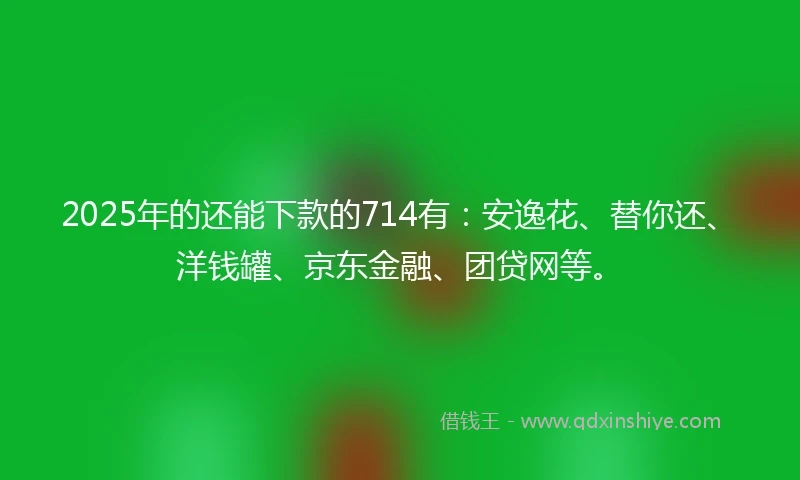 2025年的还能下款的714有：安逸花、替你还、洋钱罐、京东金融、团贷网等。