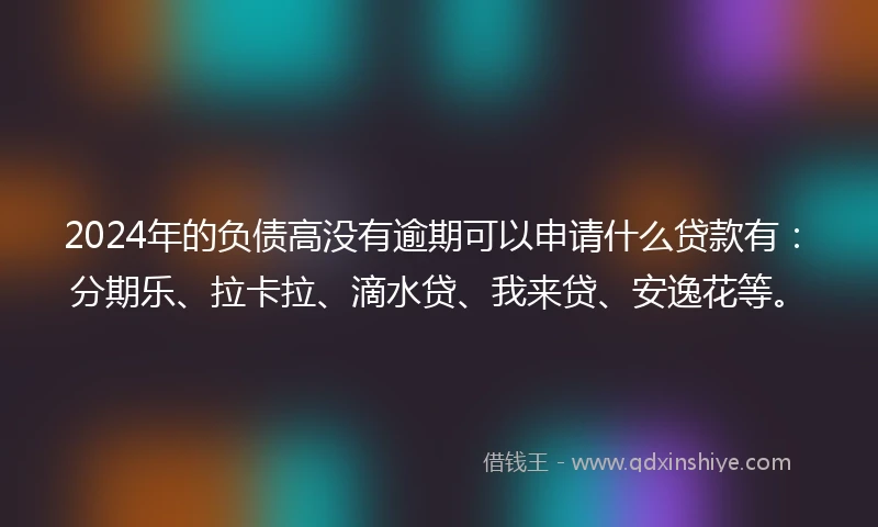 2024年的负债高没有逾期可以申请什么贷款有：分期乐、拉卡拉、滴水贷、我来贷、安逸花等。