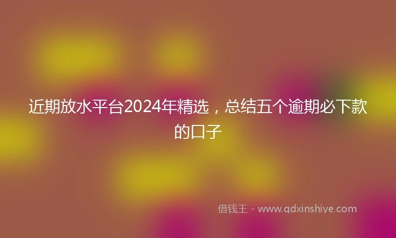 近期放水平台2024年精选，总结五个逾期必下款的口子