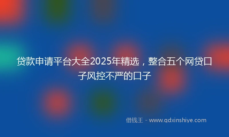 贷款申请平台大全2025年精选，整合五个网贷口子风控不严的口子