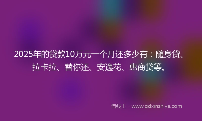 2025年的贷款10万元一个月还多少有：随身贷、拉卡拉、替你还、安逸花、惠商贷等。