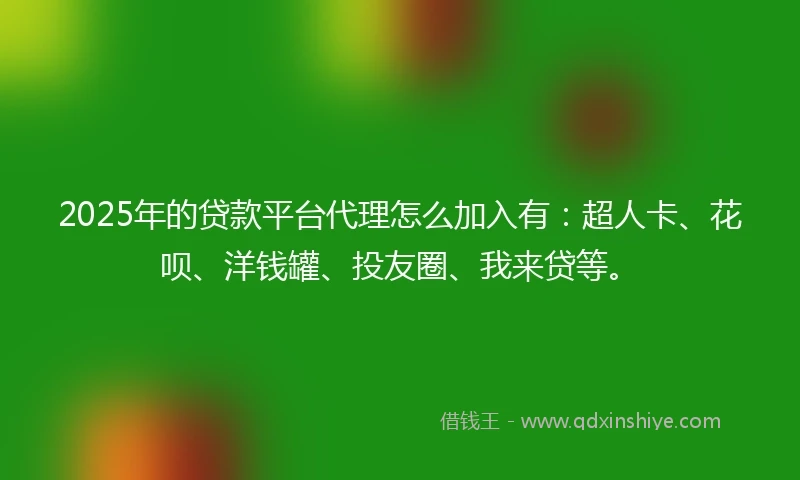 2025年的贷款平台代理怎么加入有：超人卡、花呗、洋钱罐、投友圈、我来贷等。
