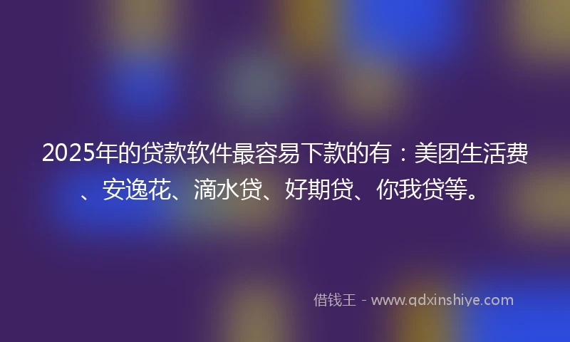 2025年的贷款软件最容易下款的有：美团生活费、安逸花、滴水贷、好期贷、你我贷等。