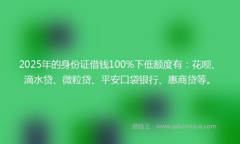 2025年的身份证借钱100%下低额度有：花呗、滴水贷、微粒贷、平安口袋银行、惠商贷等。