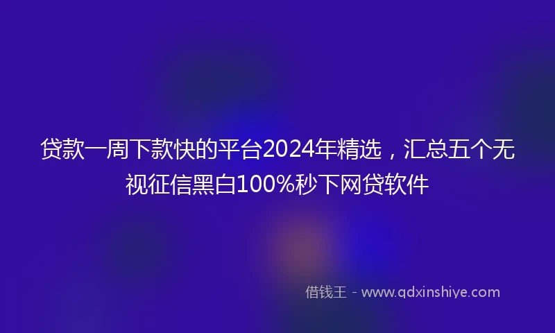 贷款一周下款快的平台2024年精选，汇总五个无视征信黑白100%秒下网贷软件