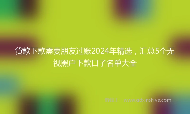 贷款下款需要朋友过账2024年精选，汇总5个无视黑户下款口子名单大全