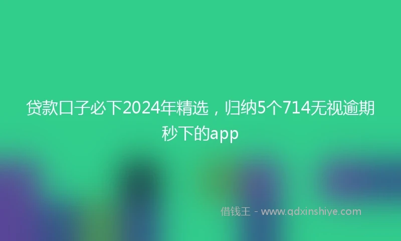贷款口子必下2024年精选，归纳5个714无视逾期秒下的app
