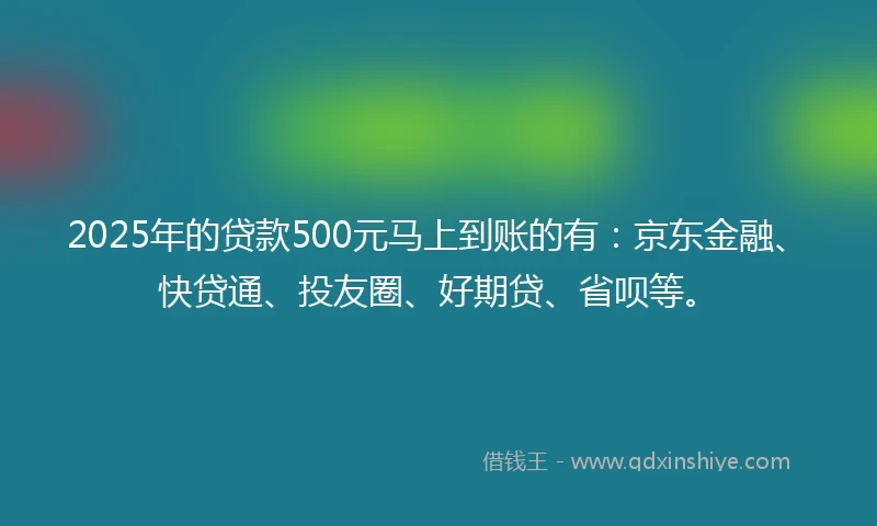 2025年的贷款500元马上到账的有：京东金融、快贷通、投友圈、好期贷、省呗等。