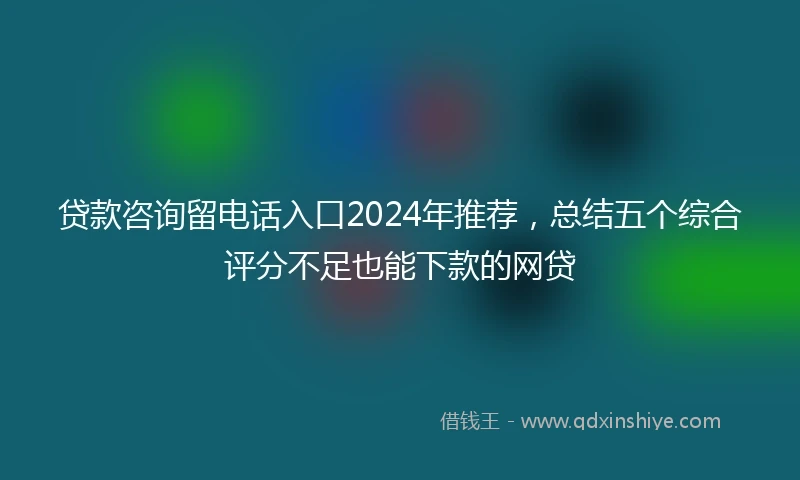 贷款咨询留电话入口2024年推荐，总结五个综合评分不足也能下款的网贷