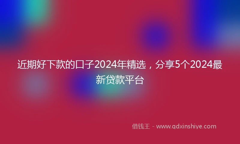 近期好下款的口子2024年精选，分享5个2024最新贷款平台