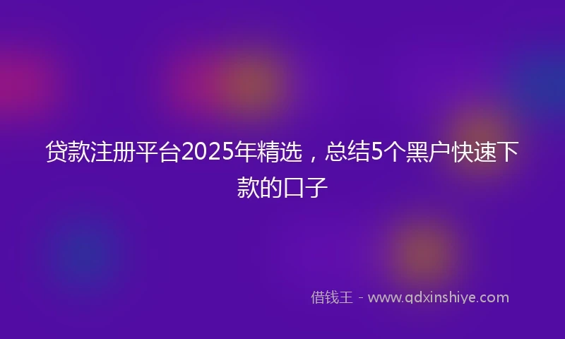 贷款注册平台2025年精选，总结5个黑户快速下款的口子