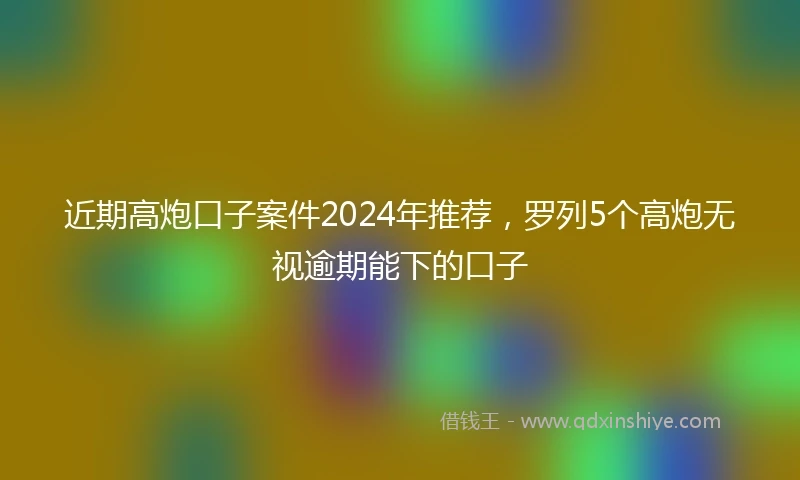 近期高炮口子案件2024年推荐，罗列5个高炮无视逾期能下的口子