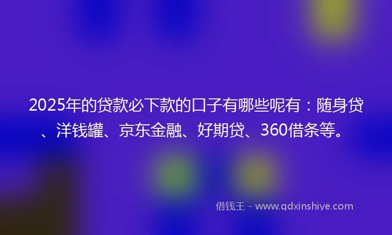 2025年的贷款必下款的口子有哪些呢有：随身贷、洋钱罐、京东金融、好期贷、360借条等。