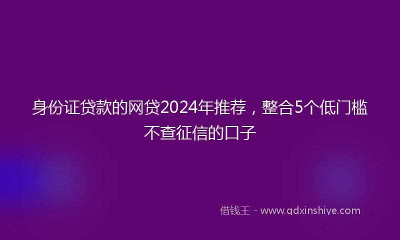 身份证贷款的网贷2024年推荐，整合5个低门槛不查征信的口子
